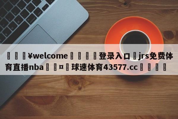 💥welcome🍖登录入口⛎jrs免费体育直播nba🤮球速体育43577.cc🍦