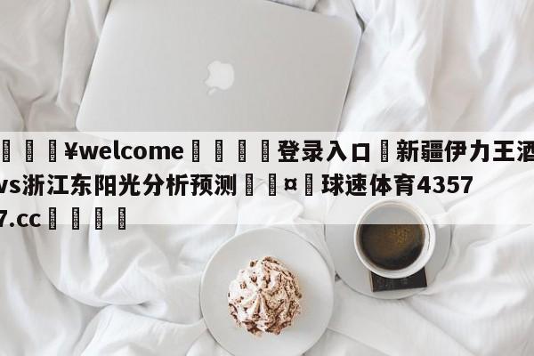 💥welcome🍖登录入口⛎新疆伊力王酒vs浙江东阳光分析预测🤮球速体育43577.cc🍦