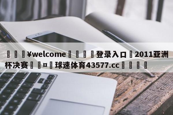 💥welcome🍖登录入口⛎2011亚洲杯决赛🤮球速体育43577.cc🍦