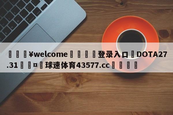 💥welcome🍖登录入口⛎DOTA27.31🤮球速体育43577.cc🍦