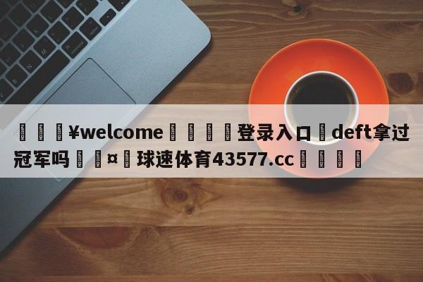 💥welcome🍖登录入口⛎deft拿过冠军吗🤮球速体育43577.cc🍦