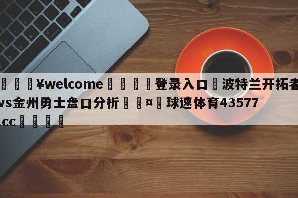 💥welcome🍖登录入口⛎波特兰开拓者vs金州勇士盘口分析🤮球速体育43577.cc🍦