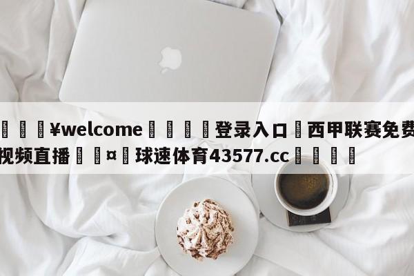 💥welcome🍖登录入口⛎西甲联赛免费视频直播🤮球速体育43577.cc🍦