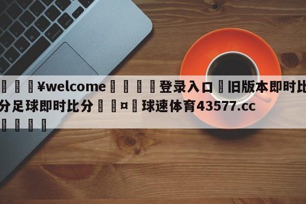 💥welcome🍖登录入口⛎旧版本即时比分足球即时比分🤮球速体育43577.cc🍦