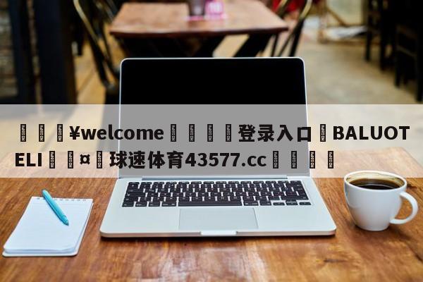 💥welcome🍖登录入口⛎BALUOTELI🤮球速体育43577.cc🍦