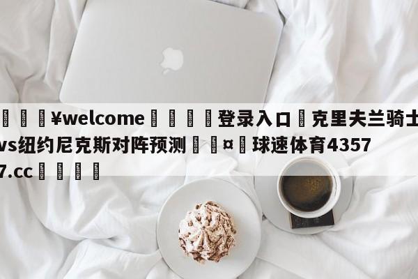 💥welcome🍖登录入口⛎克里夫兰骑士vs纽约尼克斯对阵预测🤮球速体育43577.cc🍦